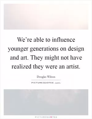 We’re able to influence younger generations on design and art. They might not have realized they were an artist Picture Quote #1