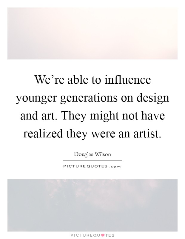 We're able to influence younger generations on design and art. They might not have realized they were an artist. Picture Quote #1