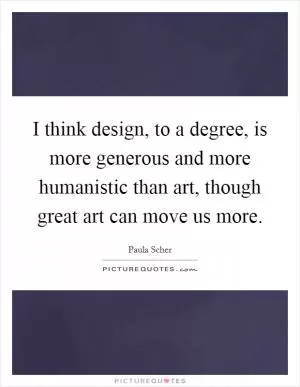 I think design, to a degree, is more generous and more humanistic than art, though great art can move us more Picture Quote #1
