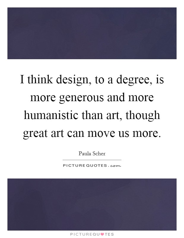 I think design, to a degree, is more generous and more humanistic than art, though great art can move us more. Picture Quote #1