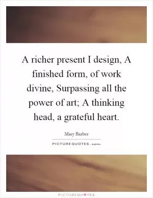 A richer present I design, A finished form, of work divine, Surpassing all the power of art; A thinking head, a grateful heart Picture Quote #1