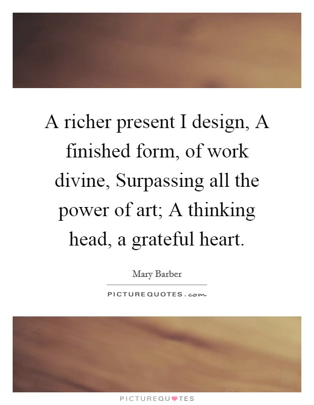 A richer present I design, A finished form, of work divine, Surpassing all the power of art; A thinking head, a grateful heart. Picture Quote #1