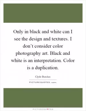Only in black and white can I see the design and textures. I don’t consider color photography art. Black and white is an interpretation. Color is a duplication Picture Quote #1