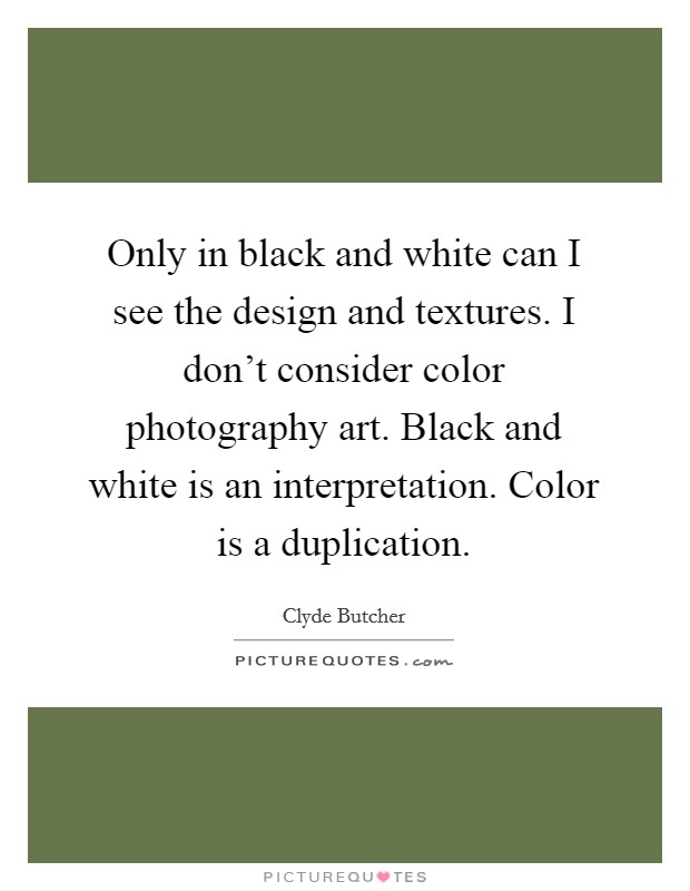 Only in black and white can I see the design and textures. I don't consider color photography art. Black and white is an interpretation. Color is a duplication. Picture Quote #1