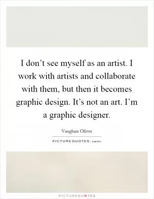 I don’t see myself as an artist. I work with artists and collaborate with them, but then it becomes graphic design. It’s not an art. I’m a graphic designer Picture Quote #1