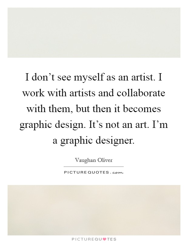 I don't see myself as an artist. I work with artists and collaborate with them, but then it becomes graphic design. It's not an art. I'm a graphic designer. Picture Quote #1