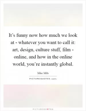 It’s funny now how much we look at - whatever you want to call it: art, design, culture stuff, film - online, and how in the online world, you’re instantly global Picture Quote #1