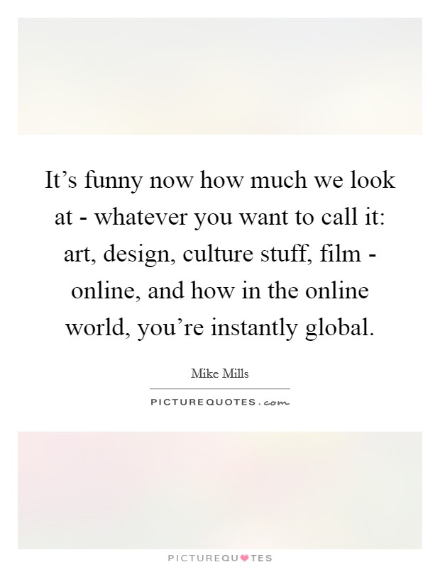 It's funny now how much we look at - whatever you want to call it: art, design, culture stuff, film - online, and how in the online world, you're instantly global. Picture Quote #1