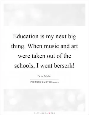 Education is my next big thing. When music and art were taken out of the schools, I went berserk! Picture Quote #1