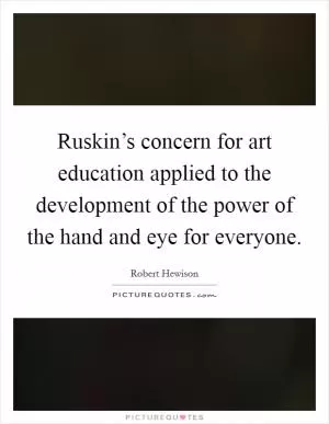 Ruskin’s concern for art education applied to the development of the power of the hand and eye for everyone Picture Quote #1