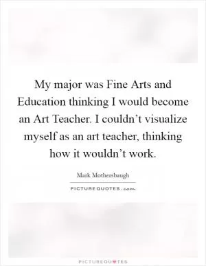 My major was Fine Arts and Education thinking I would become an Art Teacher. I couldn’t visualize myself as an art teacher, thinking how it wouldn’t work Picture Quote #1