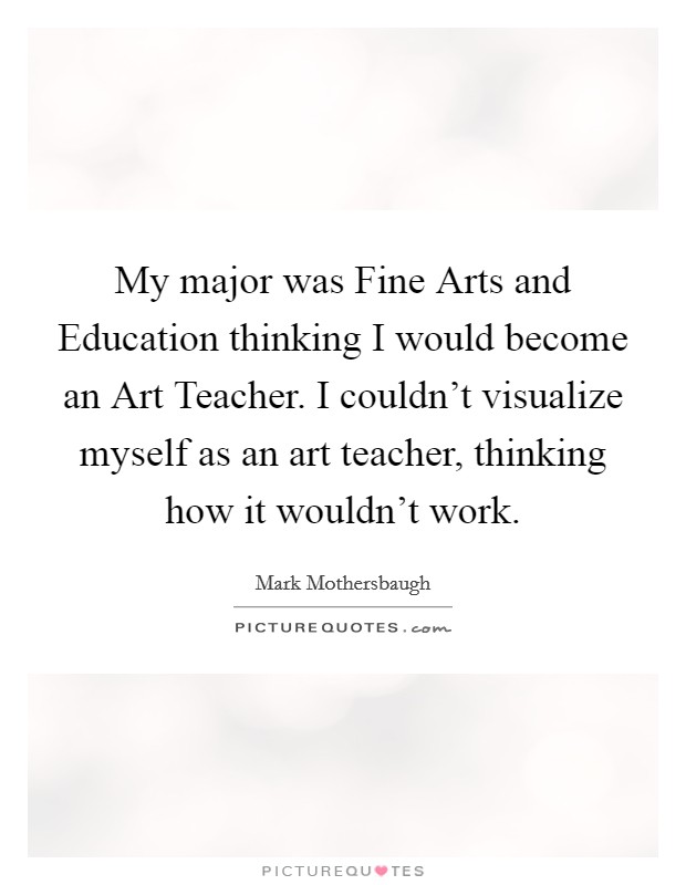 My major was Fine Arts and Education thinking I would become an Art Teacher. I couldn't visualize myself as an art teacher, thinking how it wouldn't work. Picture Quote #1