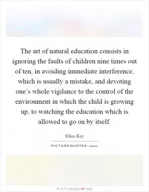The art of natural education consists in ignoring the faults of children nine times out of ten, in avoiding immediate interference, which is usually a mistake, and devoting one’s whole vigilance to the control of the environment in which the child is growing up, to watching the education which is allowed to go on by itself Picture Quote #1