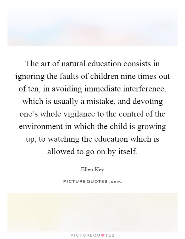 The art of natural education consists in ignoring the faults of children nine times out of ten, in avoiding immediate interference, which is usually a mistake, and devoting one's whole vigilance to the control of the environment in which the child is growing up, to watching the education which is allowed to go on by itself. Picture Quote #1