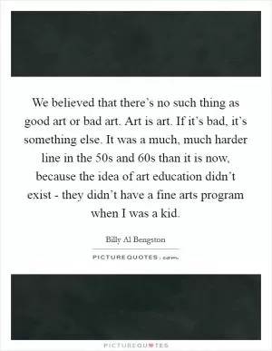 We believed that there’s no such thing as good art or bad art. Art is art. If it’s bad, it’s something else. It was a much, much harder line in the  50s and  60s than it is now, because the idea of art education didn’t exist - they didn’t have a fine arts program when I was a kid Picture Quote #1