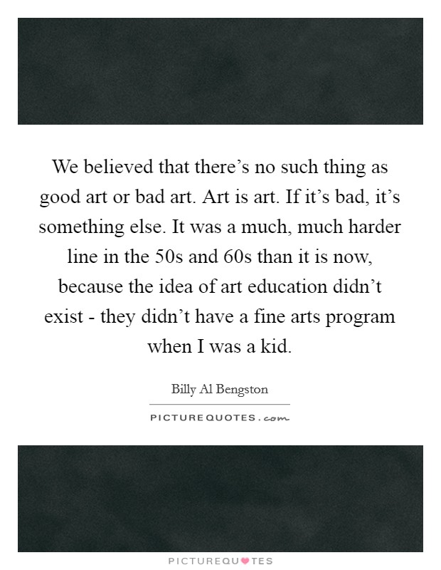 We believed that there's no such thing as good art or bad art. Art is art. If it's bad, it's something else. It was a much, much harder line in the  50s and  60s than it is now, because the idea of art education didn't exist - they didn't have a fine arts program when I was a kid. Picture Quote #1