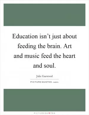 Education isn’t just about feeding the brain. Art and music feed the heart and soul Picture Quote #1
