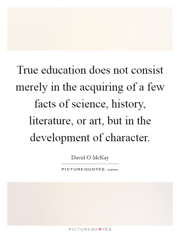 True education does not consist merely in the acquiring of a few facts of science, history, literature, or art, but in the development of character. Picture Quote #1