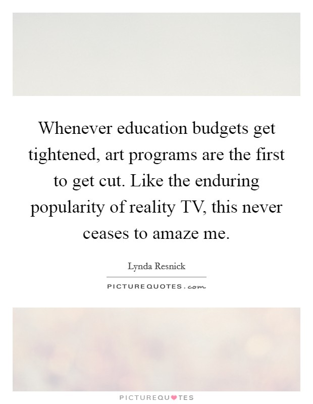 Whenever education budgets get tightened, art programs are the first to get cut. Like the enduring popularity of reality TV, this never ceases to amaze me. Picture Quote #1