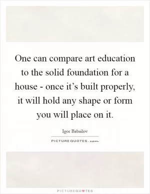One can compare art education to the solid foundation for a house - once it’s built properly, it will hold any shape or form you will place on it Picture Quote #1