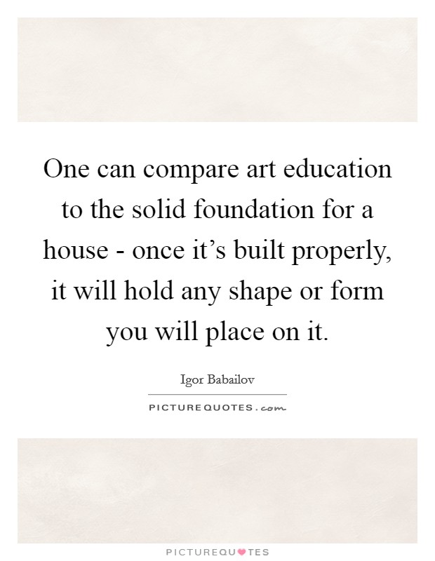 One can compare art education to the solid foundation for a house - once it's built properly, it will hold any shape or form you will place on it. Picture Quote #1