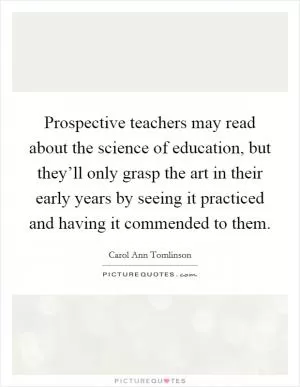 Prospective teachers may read about the science of education, but they’ll only grasp the art in their early years by seeing it practiced and having it commended to them Picture Quote #1