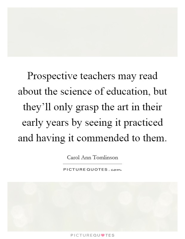 Prospective teachers may read about the science of education, but they'll only grasp the art in their early years by seeing it practiced and having it commended to them. Picture Quote #1