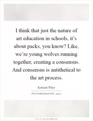 I think that just the nature of art education in schools, it’s about packs, you know? Like, we’re young wolves running together, creating a consensus. And consensus is antithetical to the art process Picture Quote #1