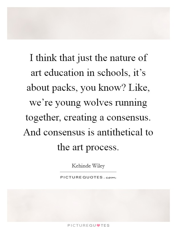 I think that just the nature of art education in schools, it's about packs, you know? Like, we're young wolves running together, creating a consensus. And consensus is antithetical to the art process. Picture Quote #1