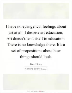 I have no evangelical feelings about art at all. I despise art education. Art doesn’t lend itself to education. There is no knowledge there. It’s a set of propositions about how things should look Picture Quote #1