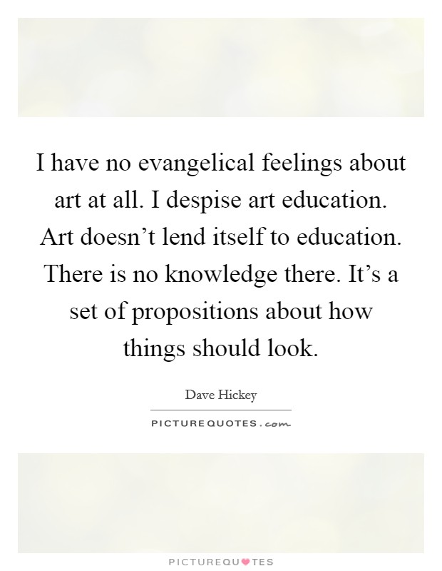I have no evangelical feelings about art at all. I despise art education. Art doesn't lend itself to education. There is no knowledge there. It's a set of propositions about how things should look. Picture Quote #1