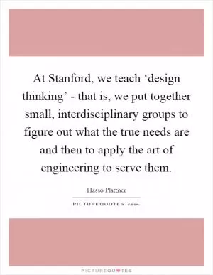 At Stanford, we teach ‘design thinking’ - that is, we put together small, interdisciplinary groups to figure out what the true needs are and then to apply the art of engineering to serve them Picture Quote #1