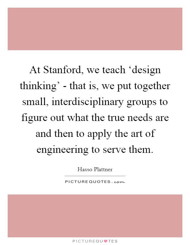 At Stanford, we teach ‘design thinking' - that is, we put together small, interdisciplinary groups to figure out what the true needs are and then to apply the art of engineering to serve them. Picture Quote #1