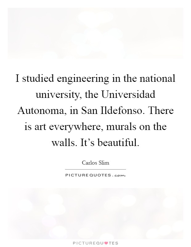 I studied engineering in the national university, the Universidad Autonoma, in San Ildefonso. There is art everywhere, murals on the walls. It's beautiful. Picture Quote #1