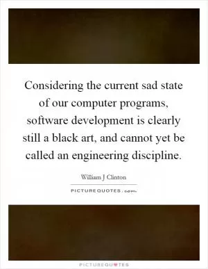 Considering the current sad state of our computer programs, software development is clearly still a black art, and cannot yet be called an engineering discipline Picture Quote #1