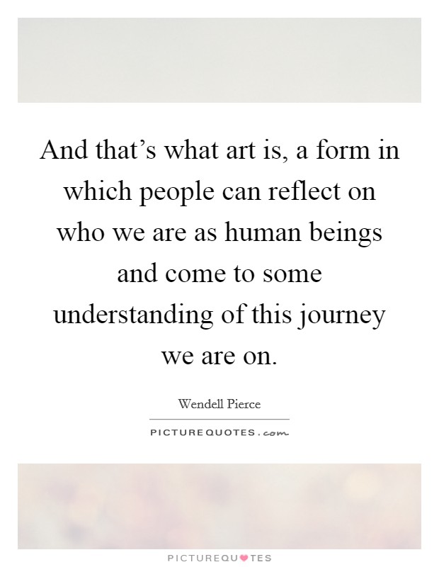 And that's what art is, a form in which people can reflect on who we are as human beings and come to some understanding of this journey we are on. Picture Quote #1