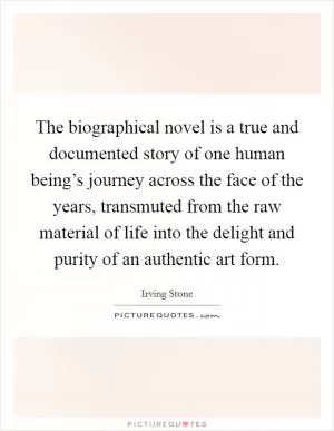 The biographical novel is a true and documented story of one human being’s journey across the face of the years, transmuted from the raw material of life into the delight and purity of an authentic art form Picture Quote #1