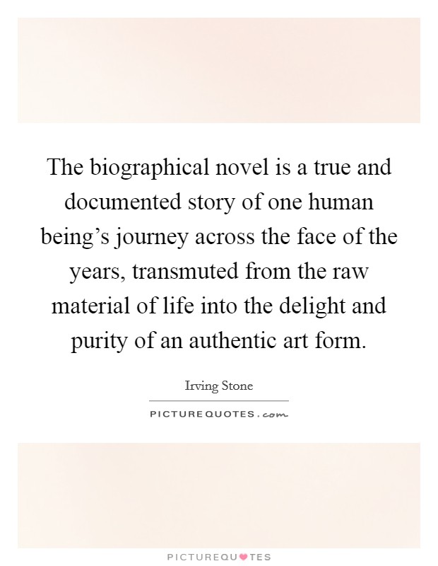 The biographical novel is a true and documented story of one human being's journey across the face of the years, transmuted from the raw material of life into the delight and purity of an authentic art form. Picture Quote #1