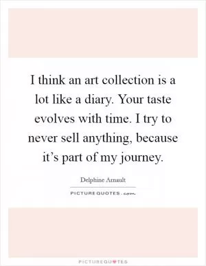 I think an art collection is a lot like a diary. Your taste evolves with time. I try to never sell anything, because it’s part of my journey Picture Quote #1