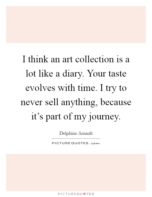 I think an art collection is a lot like a diary. Your taste evolves with time. I try to never sell anything, because it's part of my journey. Picture Quote #1