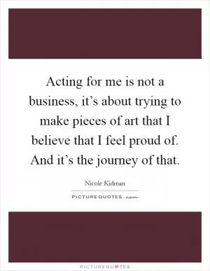 Acting for me is not a business, it’s about trying to make pieces of art that I believe that I feel proud of. And it’s the journey of that Picture Quote #1