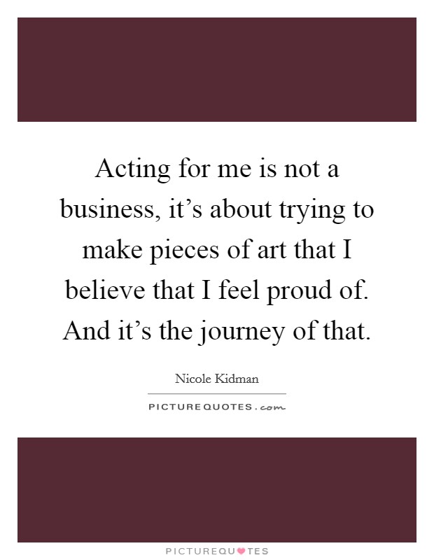 Acting for me is not a business, it's about trying to make pieces of art that I believe that I feel proud of. And it's the journey of that. Picture Quote #1