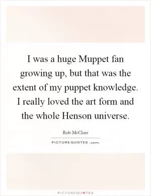 I was a huge Muppet fan growing up, but that was the extent of my puppet knowledge. I really loved the art form and the whole Henson universe Picture Quote #1