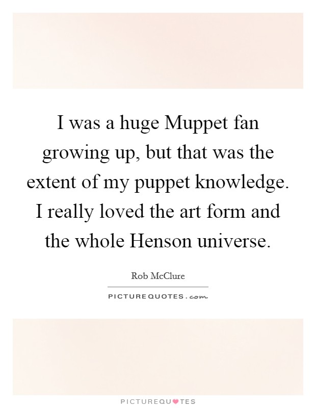 I was a huge Muppet fan growing up, but that was the extent of my puppet knowledge. I really loved the art form and the whole Henson universe. Picture Quote #1