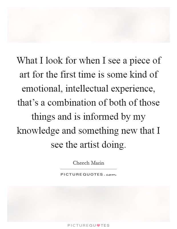 What I look for when I see a piece of art for the first time is some kind of emotional, intellectual experience, that's a combination of both of those things and is informed by my knowledge and something new that I see the artist doing. Picture Quote #1