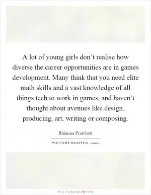 A lot of young girls don’t realise how diverse the career opportunities are in games development. Many think that you need elite math skills and a vast knowledge of all things tech to work in games, and haven’t thought about avenues like design, producing, art, writing or composing Picture Quote #1