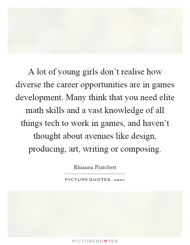 A lot of young girls don't realise how diverse the career opportunities are in games development. Many think that you need elite math skills and a vast knowledge of all things tech to work in games, and haven't thought about avenues like design, producing, art, writing or composing. Picture Quote #1