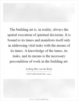 The building art is, in reality, always the spatial execution of spiritual decisions. It is bound to its times and manifests itself only in addressing vital tasks with the means of its times. A knowledge of the times, its tasks, and its means is the necessary precondition of work in the building art Picture Quote #1