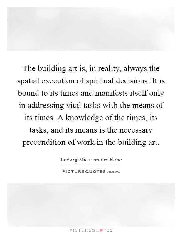 The building art is, in reality, always the spatial execution of spiritual decisions. It is bound to its times and manifests itself only in addressing vital tasks with the means of its times. A knowledge of the times, its tasks, and its means is the necessary precondition of work in the building art. Picture Quote #1