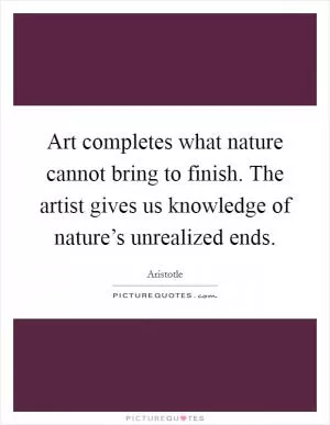 Art completes what nature cannot bring to finish. The artist gives us knowledge of nature’s unrealized ends Picture Quote #1